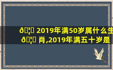 🦅 2019年满50岁属什么生 🦊 肖,2019年满五十岁是属什么的